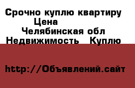 Срочно куплю квартиру › Цена ­ 700 000 - Челябинская обл. Недвижимость » Куплю   